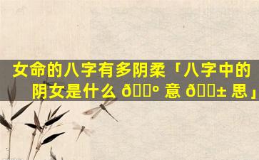 女命的八字有多阴柔「八字中的阴女是什么 🐺 意 🐱 思」